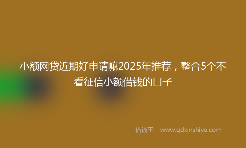 小额网贷近期好申请嘛2025年推荐，整合5个不看征信小额借钱的口子