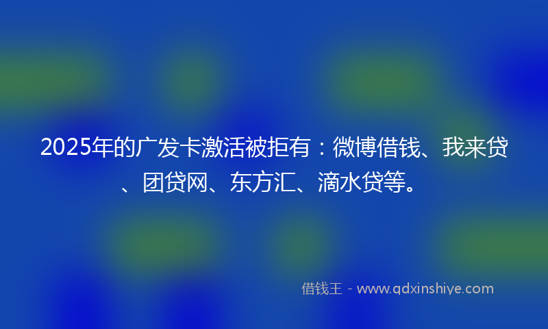 2025年的广发卡激活被拒有：微博借钱、我来贷、团贷网、东方汇、滴水贷等。
