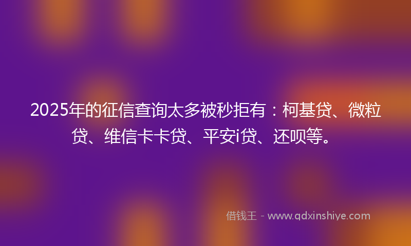 2025年的征信查询太多被秒拒有：柯基贷、微粒贷、维信卡卡贷、平安i贷、还呗等。