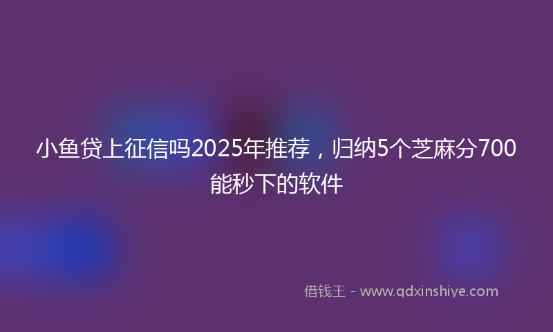 小鱼贷上征信吗2025年推荐，归纳5个芝麻分700能秒下的软件