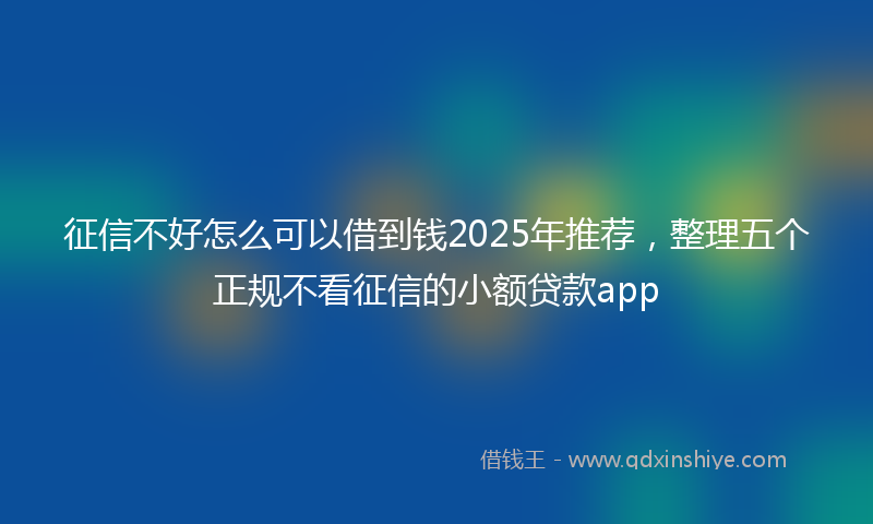 征信不好怎么可以借到钱2025年推荐，整理五个正规不看征信的小额贷款app