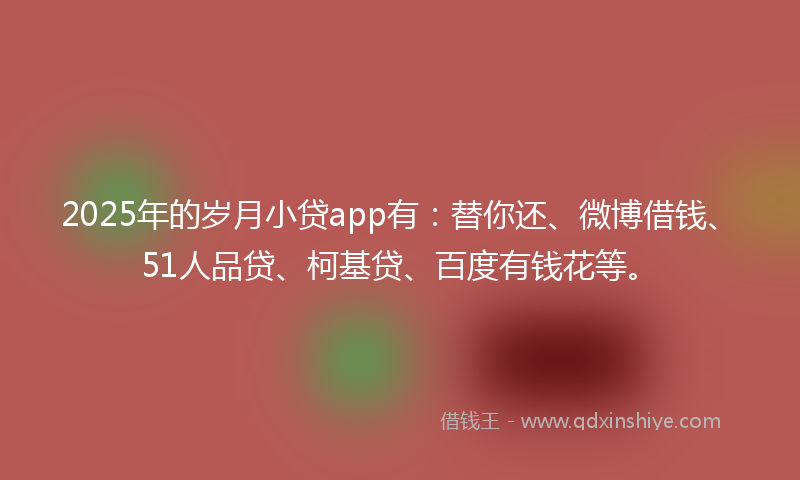2025年的岁月小贷app有：替你还、微博借钱、51人品贷、柯基贷、百度有钱花等。