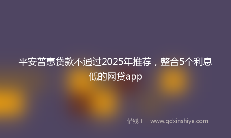 平安普惠贷款不通过2025年推荐，整合5个利息低的网贷app