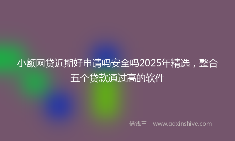 小额网贷近期好申请吗安全吗2025年精选，整合五个贷款通过高的软件
