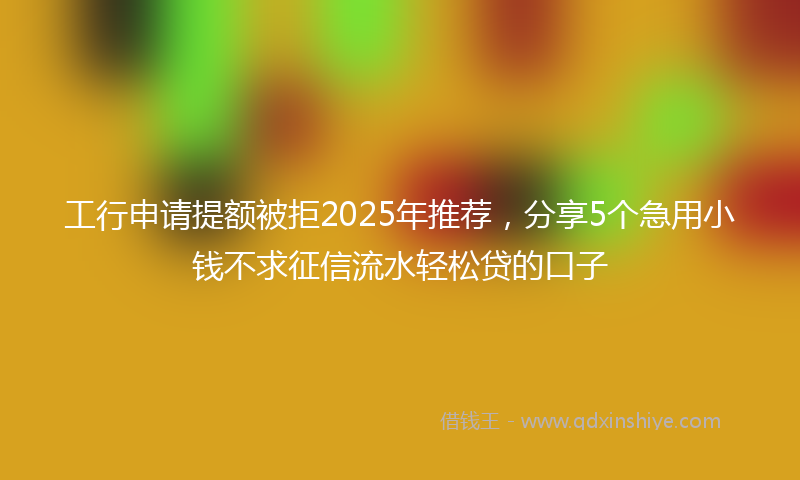 工行申请提额被拒2025年推荐，分享5个急用小钱不求征信流水轻松贷的口子