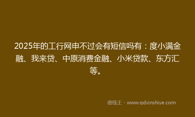 2025年的工行网申不过会有短信吗有：度小满金融、我来贷、中原消费金融、小米贷款、东方汇等。