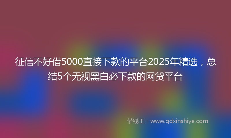 征信不好借5000直接下款的平台2025年精选，总结5个无视黑白必下款的网贷平台