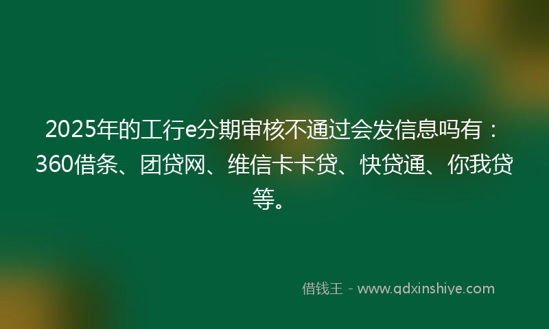 2025年的工行e分期审核不通过会发信息吗有：360借条、团贷网、维信卡卡贷、快贷通、你我贷等。