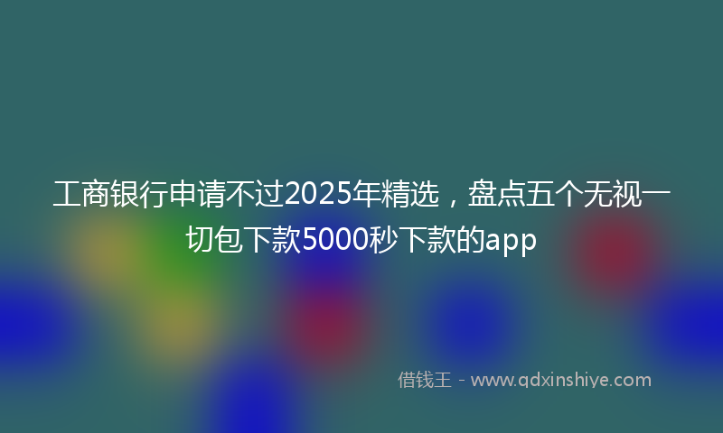 工商银行申请不过2025年精选，盘点五个无视一切包下款5000秒下款的app