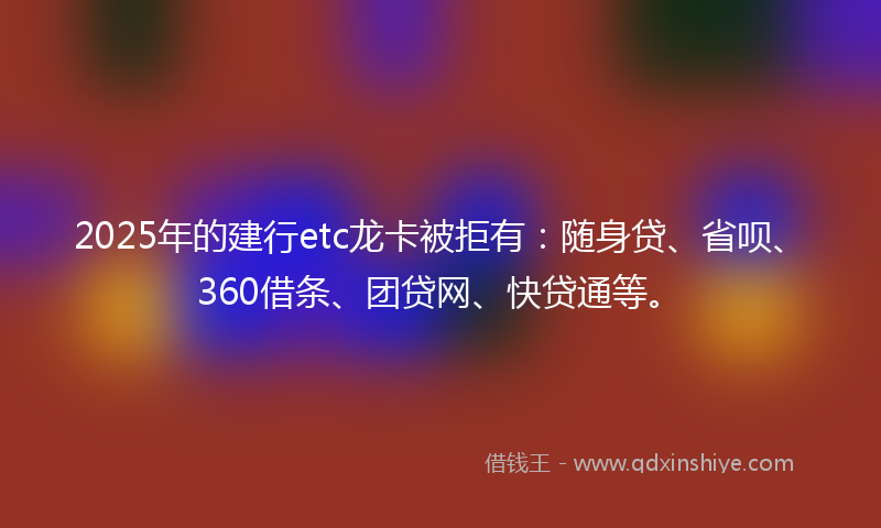 2025年的建行etc龙卡被拒有：随身贷、省呗、360借条、团贷网、快贷通等。