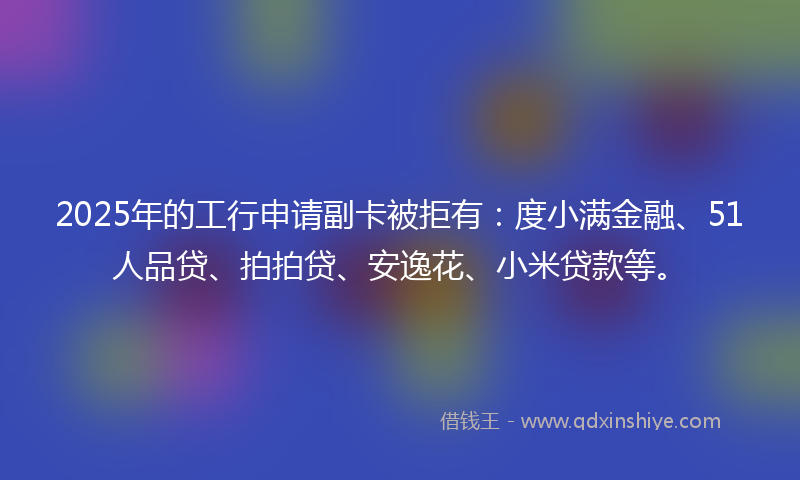 2025年的工行申请副卡被拒有：度小满金融、51人品贷、拍拍贷、安逸花、小米贷款等。