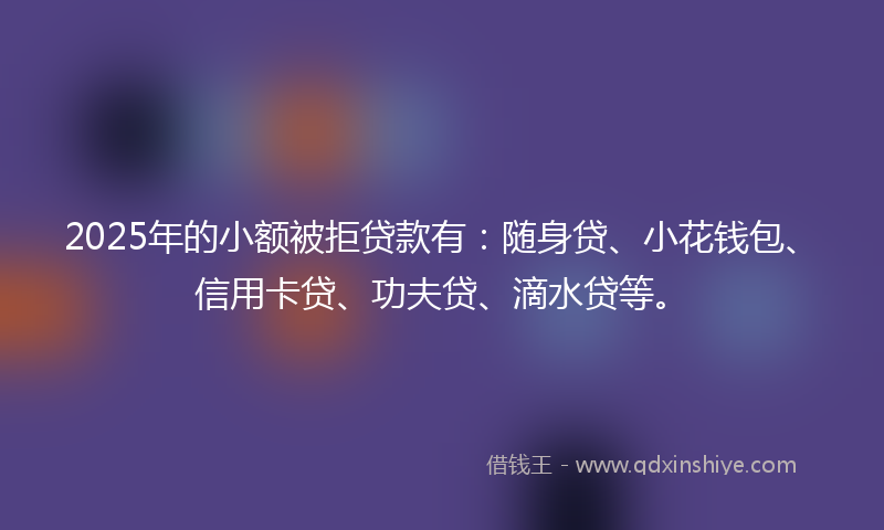 2025年的小额被拒贷款有：随身贷、小花钱包、信用卡贷、功夫贷、滴水贷等。
