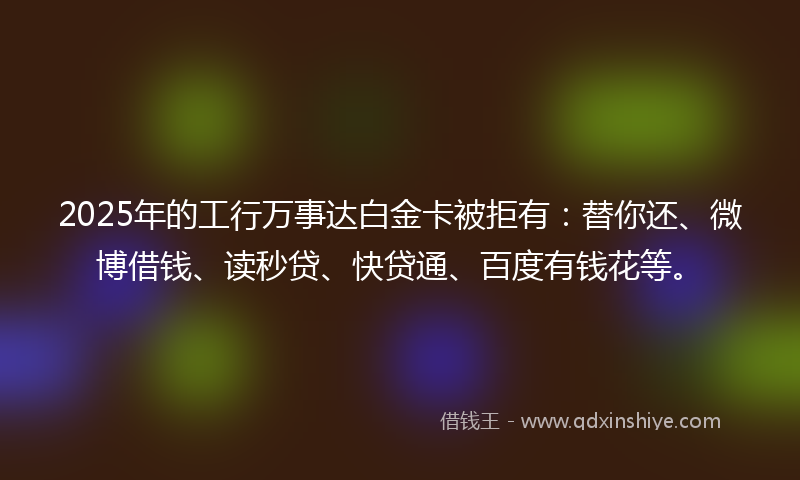 2025年的工行万事达白金卡被拒有：替你还、微博借钱、读秒贷、快贷通、百度有钱花等。