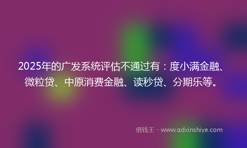 2025年的广发系统评估不通过有：度小满金融、微粒贷、中原消费金融、读秒贷、分期乐等。