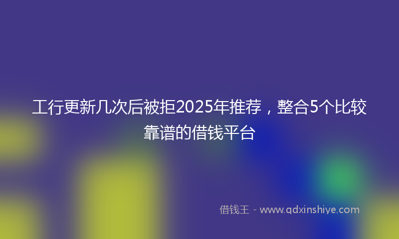 工行更新几次后被拒2025年推荐，整合5个比较靠谱的借钱平台