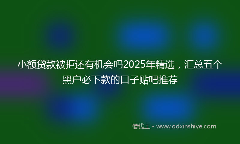 小额贷款被拒还有机会吗2025年精选，汇总五个黑户必下款的口子贴吧推荐