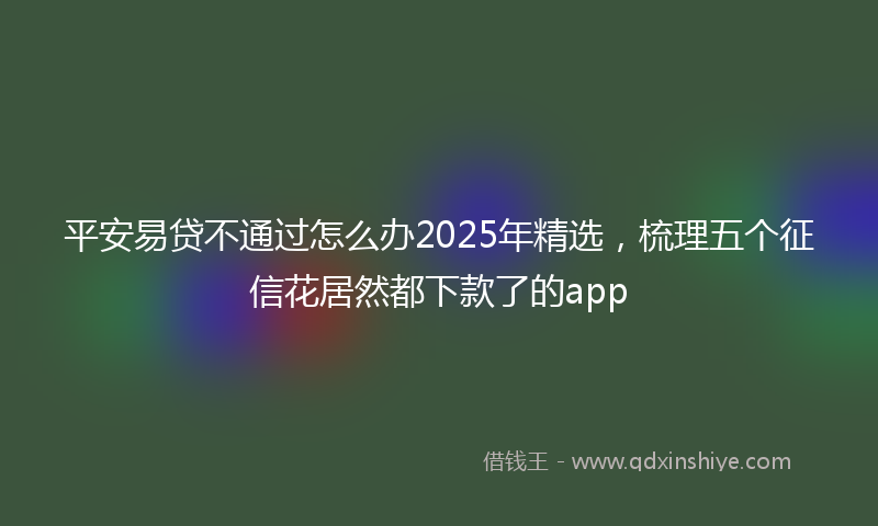 平安易贷不通过怎么办2025年精选，梳理五个征信花居然都下款了的app