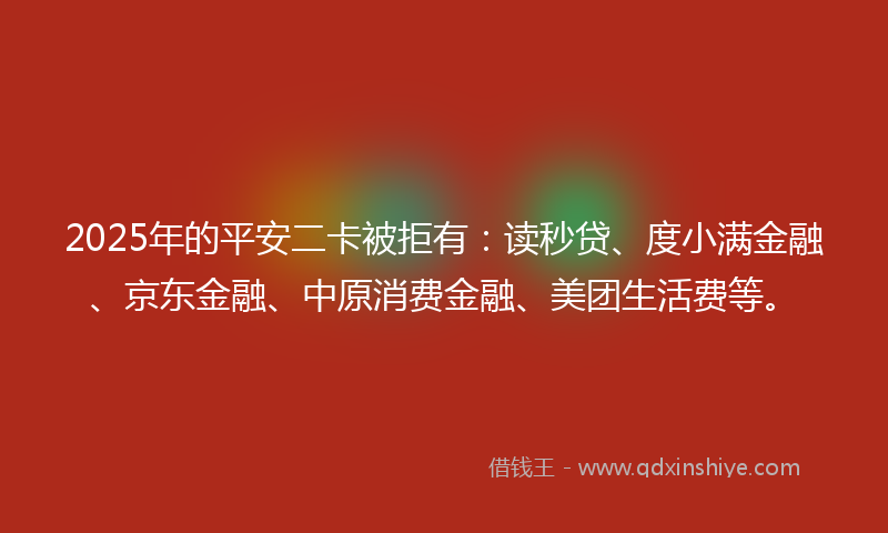 2025年的平安二卡被拒有：读秒贷、度小满金融、京东金融、中原消费金融、美团生活费等。