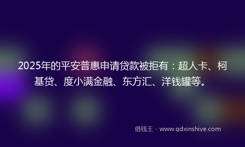 2025年的平安普惠申请贷款被拒有：超人卡、柯基贷、度小满金融、东方汇、洋钱罐等。