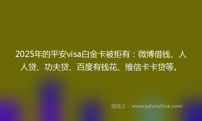 2025年的平安visa白金卡被拒有：微博借钱、人人贷、功夫贷、百度有钱花、维信卡卡贷等。