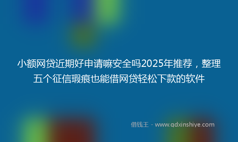 小额网贷近期好申请嘛安全吗2025年推荐，整理五个征信瑕疵也能借网贷轻松下款的软件