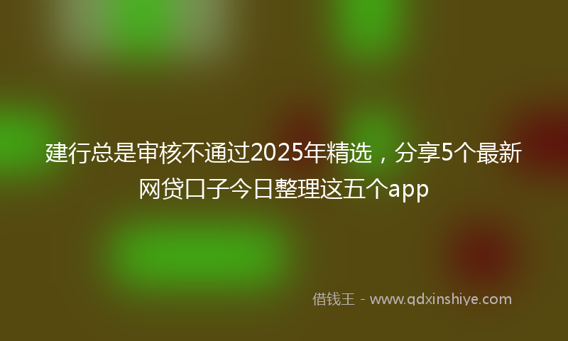 建行总是审核不通过2025年精选，分享5个最新网贷口子今日整理这五个app