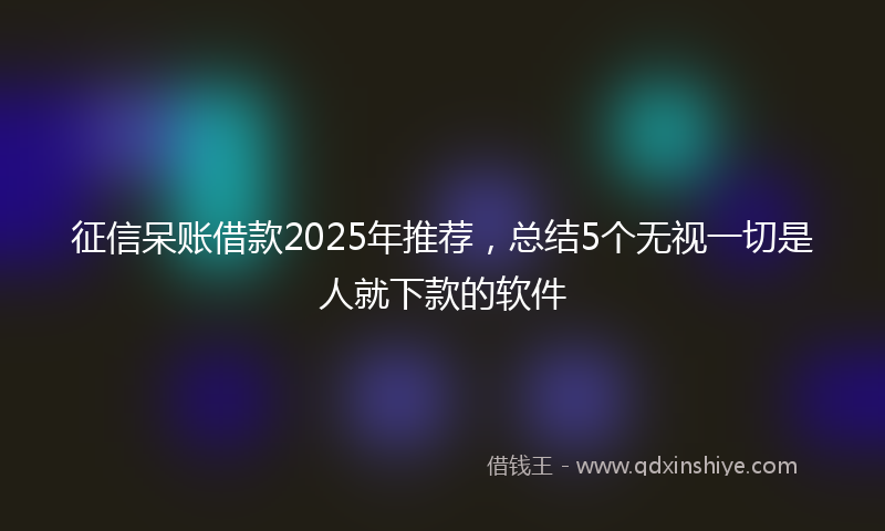 征信呆账借款2025年推荐，总结5个无视一切是人就下款的软件