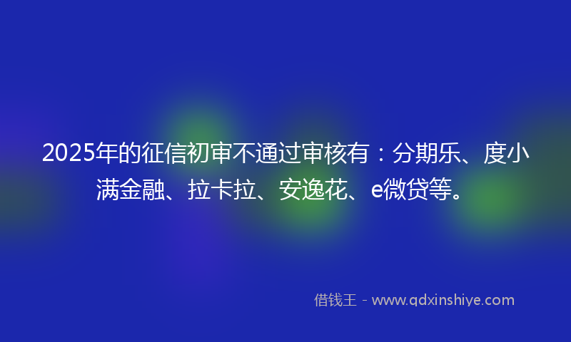 2025年的征信初审不通过审核有：分期乐、度小满金融、拉卡拉、安逸花、e微贷等。