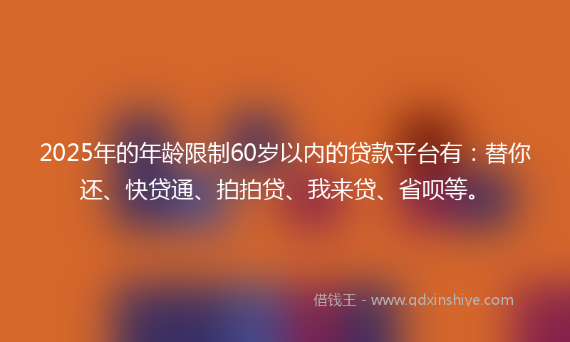 2025年的年龄限制60岁以内的贷款平台有：替你还、快贷通、拍拍贷、我来贷、省呗等。