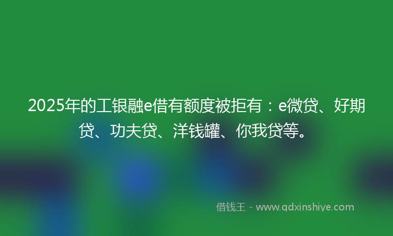 2025年的工银融e借有额度被拒有：e微贷、好期贷、功夫贷、洋钱罐、你我贷等。