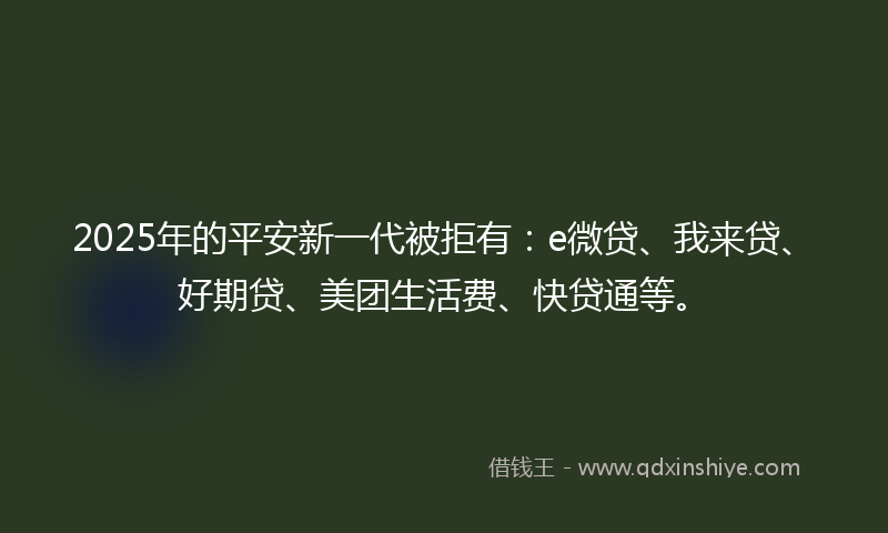 2025年的平安新一代被拒有：e微贷、我来贷、好期贷、美团生活费、快贷通等。