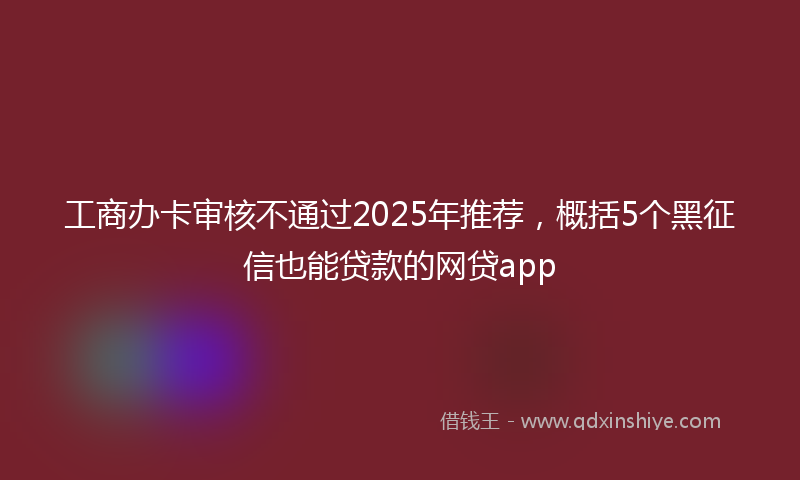 工商办卡审核不通过2025年推荐，概括5个黑征信也能贷款的网贷app
