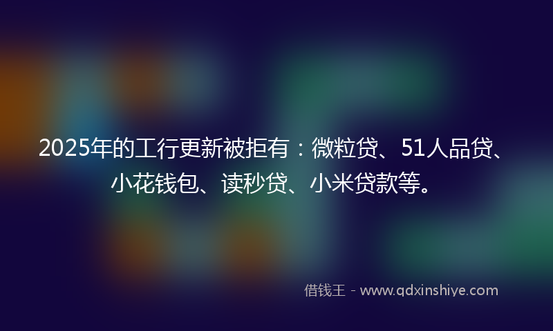 2025年的工行更新被拒有：微粒贷、51人品贷、小花钱包、读秒贷、小米贷款等。