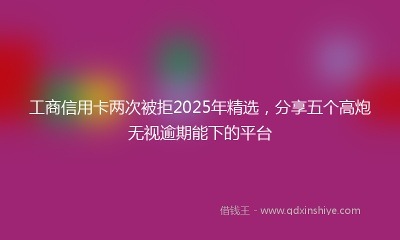 工商信用卡两次被拒2025年精选，分享五个高炮无视逾期能下的平台