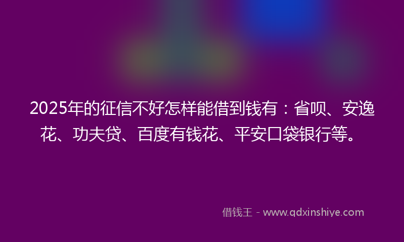 2025年的征信不好怎样能借到钱有：省呗、安逸花、功夫贷、百度有钱花、平安口袋银行等。