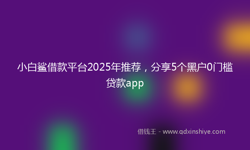 小白鲨借款平台2025年推荐，分享5个黑户0门槛贷款app