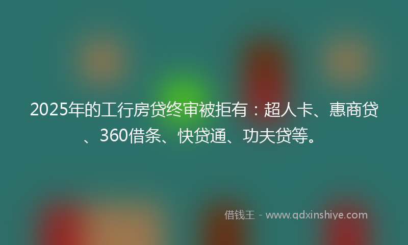 2025年的工行房贷终审被拒有：超人卡、惠商贷、360借条、快贷通、功夫贷等。