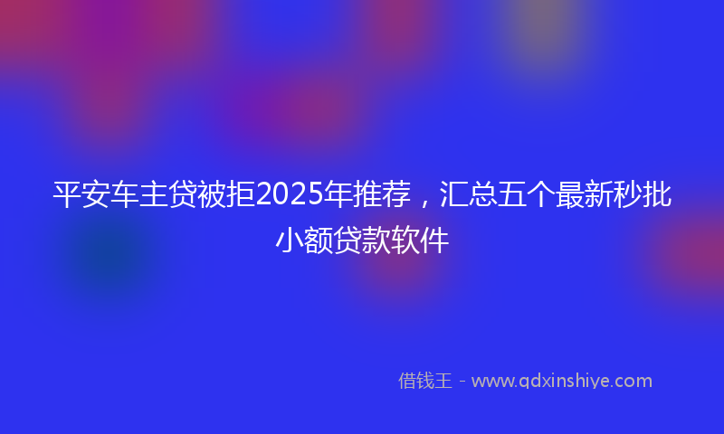 平安车主贷被拒2025年推荐，汇总五个最新秒批小额贷款软件