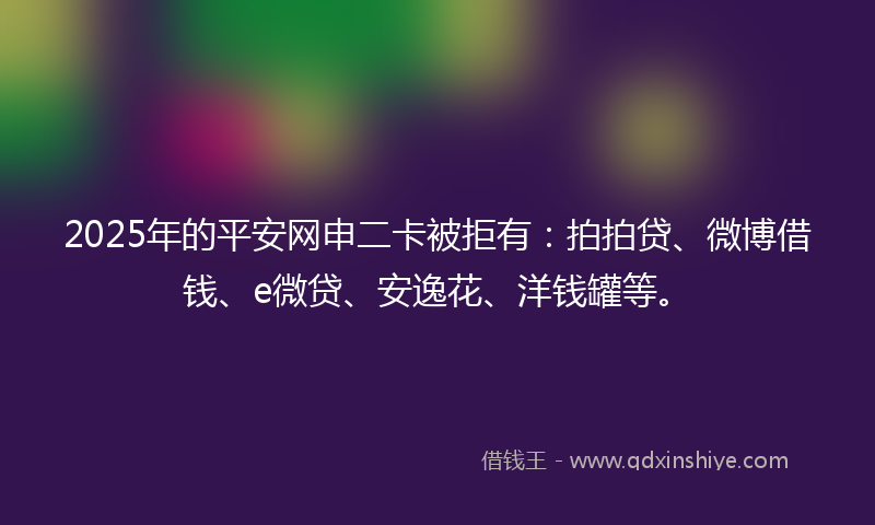 2025年的平安网申二卡被拒有：拍拍贷、微博借钱、e微贷、安逸花、洋钱罐等。