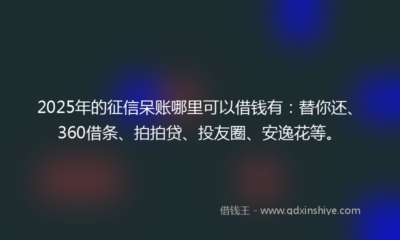 2025年的征信呆账哪里可以借钱有：替你还、360借条、拍拍贷、投友圈、安逸花等。