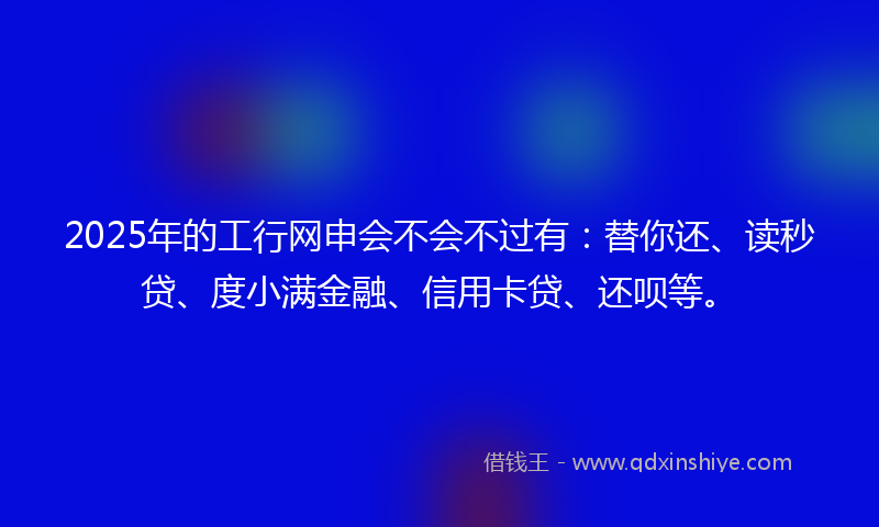 2025年的工行网申会不会不过有：替你还、读秒贷、度小满金融、信用卡贷、还呗等。
