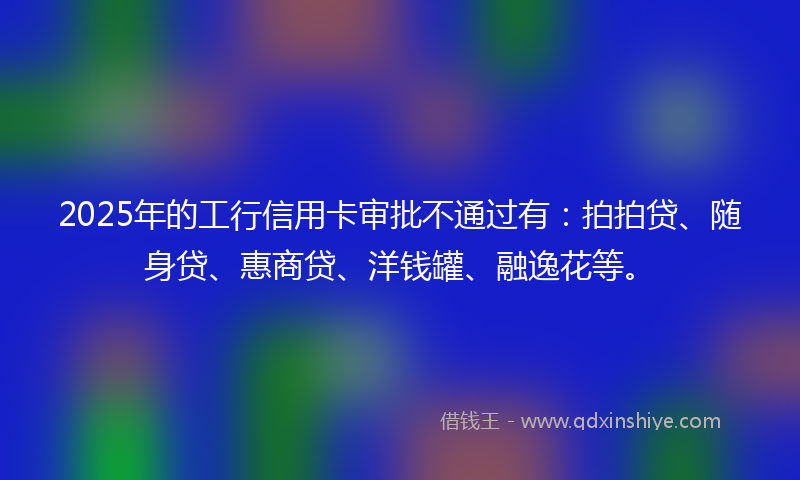 2025年的工行信用卡审批不通过有：拍拍贷、随身贷、惠商贷、洋钱罐、融逸花等。
