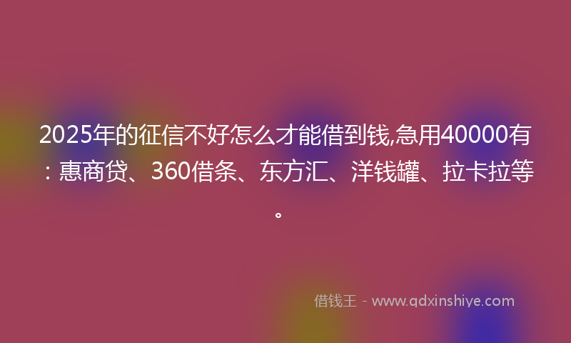 2025年的征信不好怎么才能借到钱,急用40000有：惠商贷、360借条、东方汇、洋钱罐、拉卡拉等。