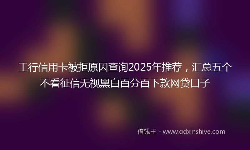工行信用卡被拒原因查询2025年推荐，汇总五个不看征信无视黑白百分百下款网贷口子