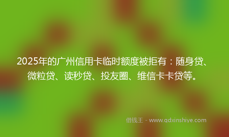 2025年的广州信用卡临时额度被拒有：随身贷、微粒贷、读秒贷、投友圈、维信卡卡贷等。