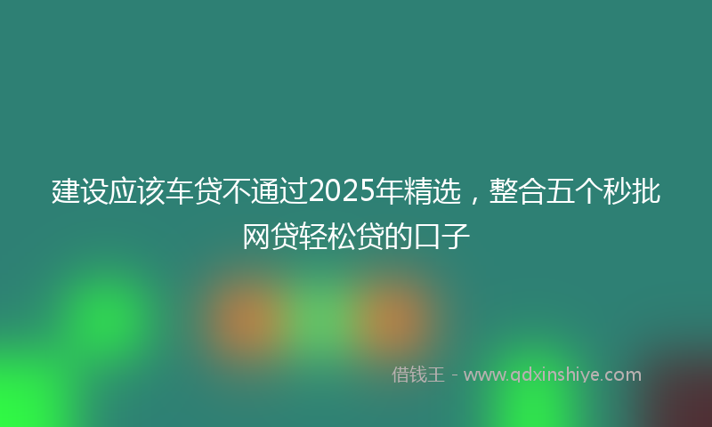 建设应该车贷不通过2025年精选，整合五个秒批网贷轻松贷的口子