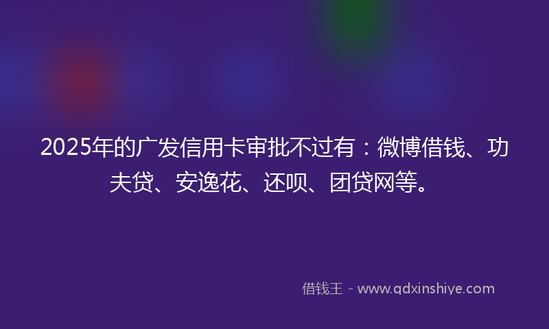 2025年的广发信用卡审批不过有：微博借钱、功夫贷、安逸花、还呗、团贷网等。