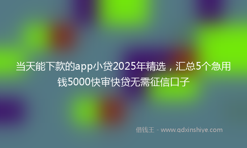 当天能下款的app小贷2025年精选，汇总5个急用钱5000快审快贷无需征信口子