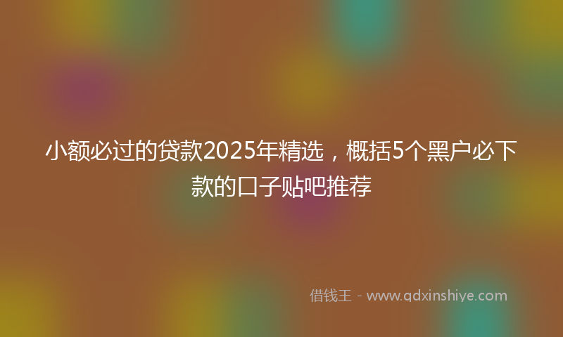 小额必过的贷款2025年精选，概括5个黑户必下款的口子贴吧推荐