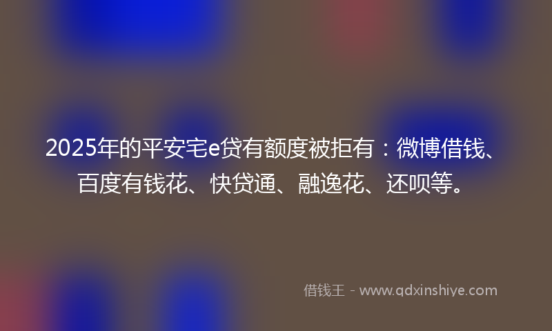 2025年的平安宅e贷有额度被拒有：微博借钱、百度有钱花、快贷通、融逸花、还呗等。